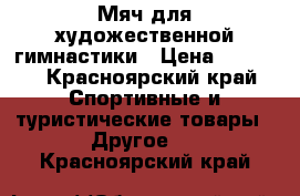 Мяч для художественной гимнастики › Цена ­ 2 500 - Красноярский край Спортивные и туристические товары » Другое   . Красноярский край